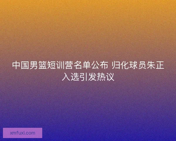 中国男篮短训营名单公布 归化球员朱正入选引发热议