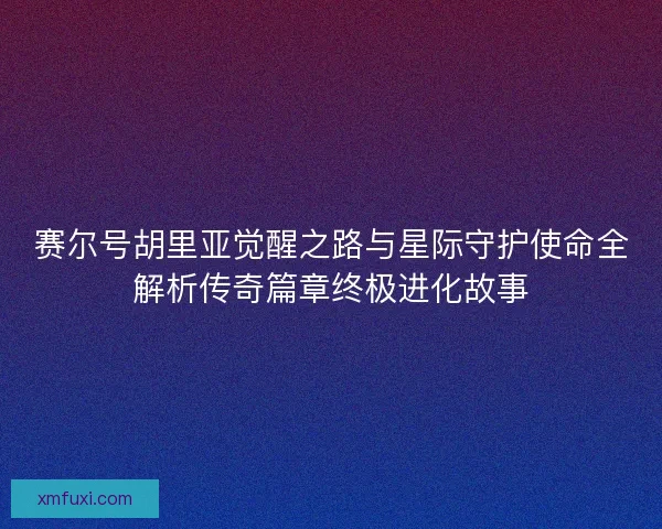 赛尔号胡里亚觉醒之路与星际守护使命全解析传奇篇章终极进化故事