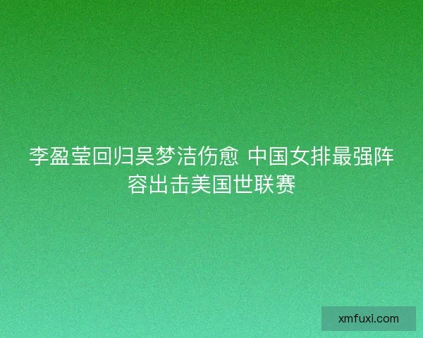 李盈莹回归吴梦洁伤愈 中国女排最强阵容出击美国世联赛