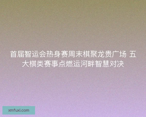 首届智运会热身赛周末棋聚龙贵广场 五大棋类赛事点燃运河畔智慧对决