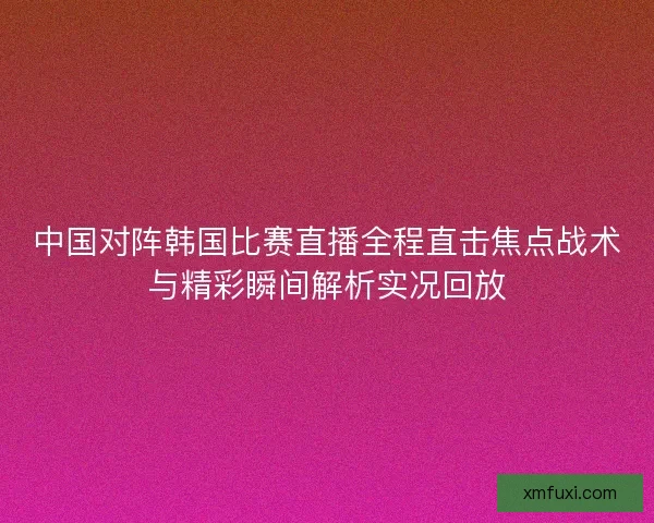 中国对阵韩国比赛直播全程直击焦点战术与精彩瞬间解析实况回放