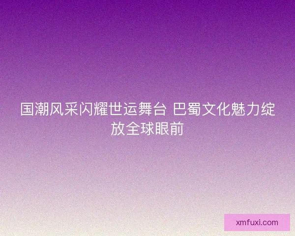 国潮风采闪耀世运舞台 巴蜀文化魅力绽放全球眼前