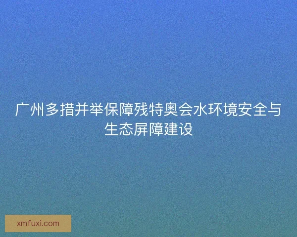 广州多措并举保障残特奥会水环境安全与生态屏障建设